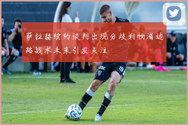 萨拉赫续约谈判出现分歧利物浦边路战术未来引发关注