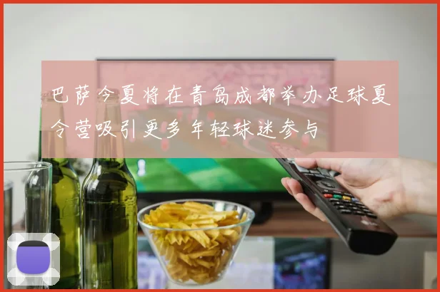 巴萨今夏将在青岛成都举办足球夏令营吸引更多年轻球迷参与