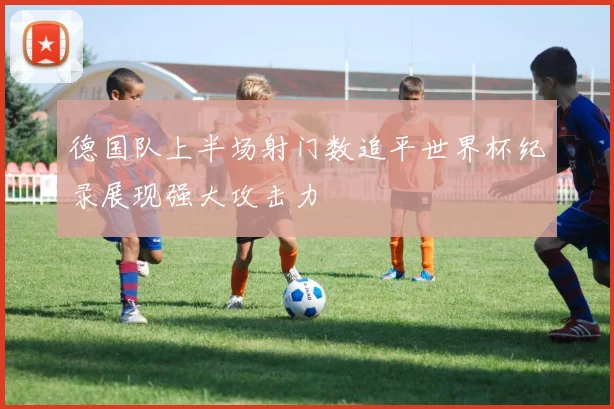 德国队上半场射门数追平世界杯纪录展现强大攻击力