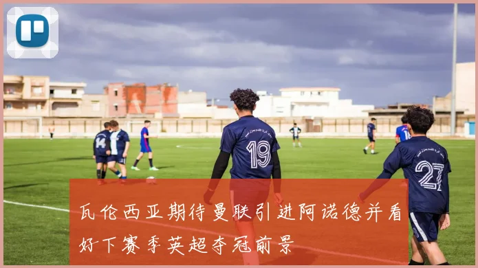 瓦伦西亚期待曼联引进阿诺德并看好下赛季英超夺冠前景