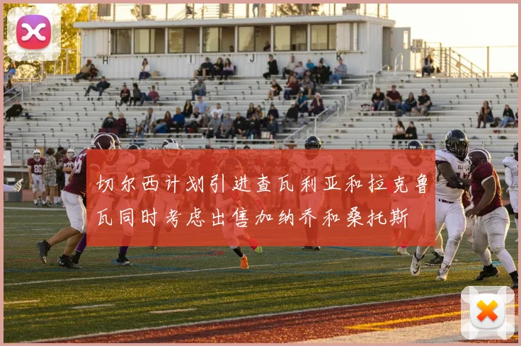 切尔西计划引进查瓦利亚和拉克鲁瓦同时考虑出售加纳乔和桑托斯