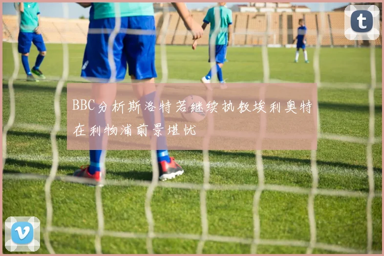 BBC分析斯洛特若继续执教埃利奥特在利物浦前景堪忧