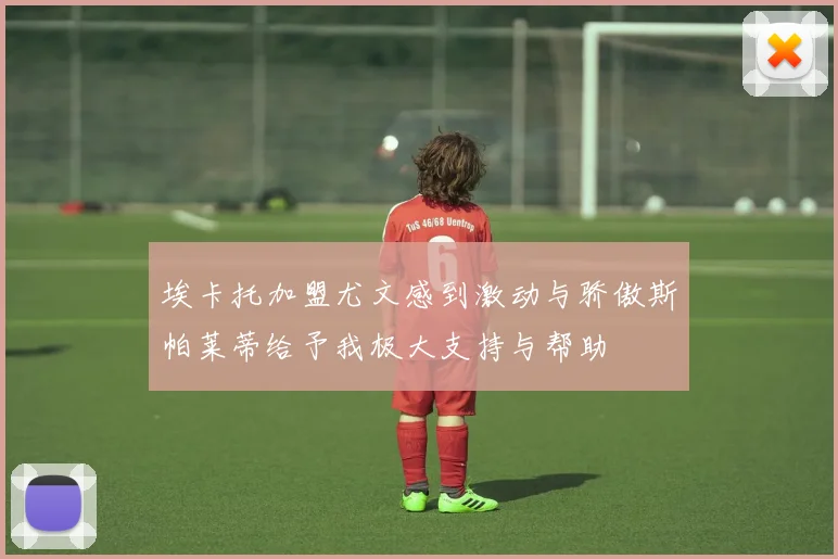 埃卡托加盟尤文感到激动与骄傲斯帕莱蒂给予我极大支持与帮助