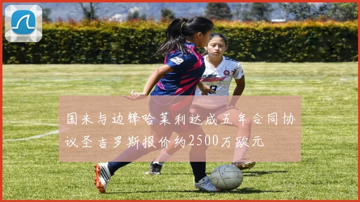 国米与边锋哈莱利达成五年合同协议圣吉罗斯报价约2500万欧元