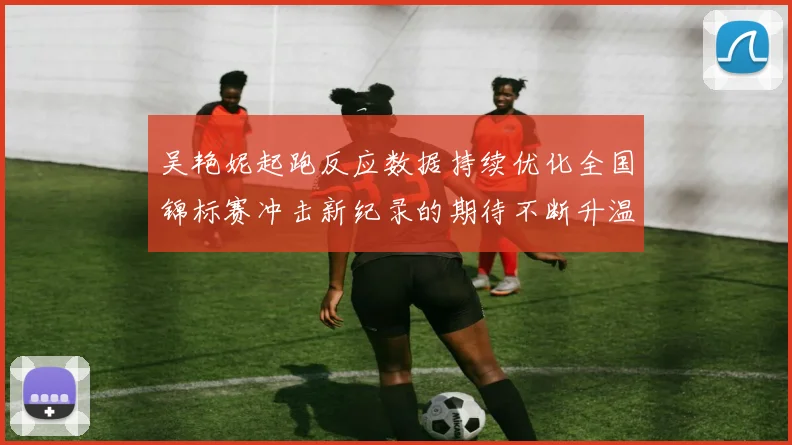 吴艳妮起跑反应数据持续优化全国锦标赛冲击新纪录的期待不断升温