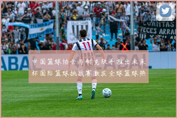 中国篮球协会与耐克联手推出未来杯国际篮球挑战赛激发全球篮球热情