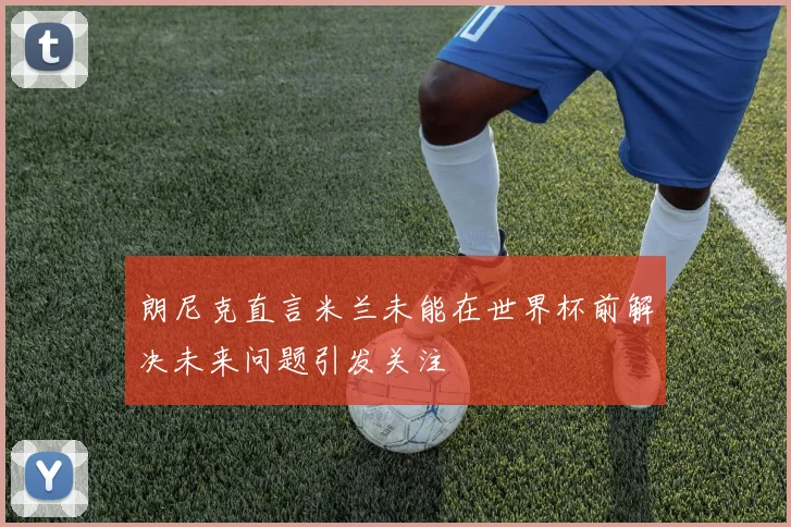 朗尼克直言米兰未能在世界杯前解决未来问题引发关注