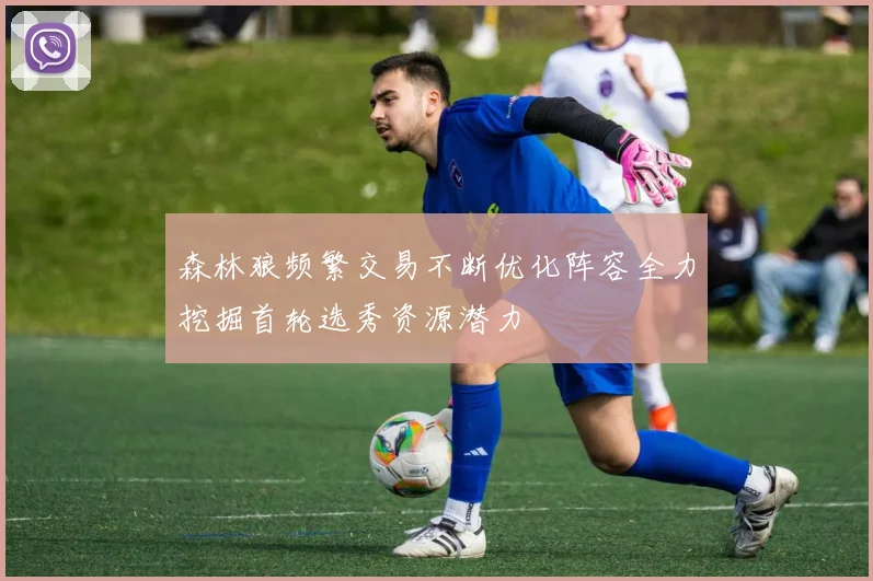 森林狼频繁交易不断优化阵容全力挖掘首轮选秀资源潜力