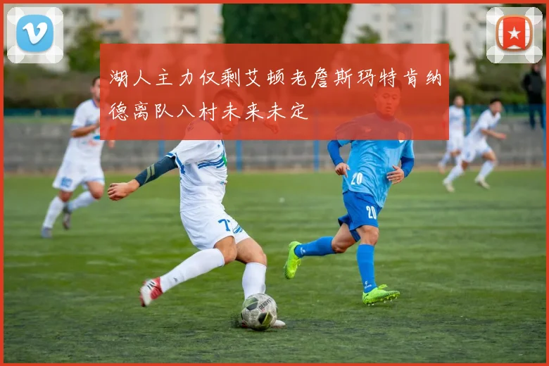 湖人主力仅剩艾顿老詹斯玛特肯纳德离队八村未来未定