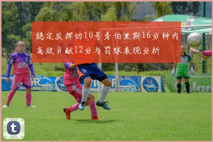 稳定发挥的10号秀伯里斯16分钟内高效贡献12分与罚球表现分析