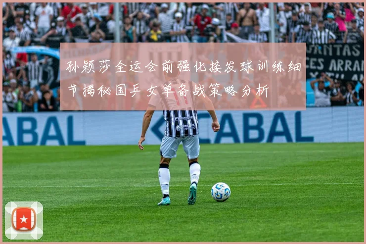 孙颖莎全运会前强化接发球训练细节揭秘国乒女单备战策略分析