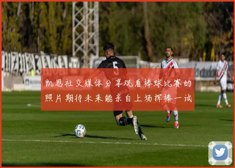 凯恩社交媒体分享观看棒球比赛的照片期待未来能亲自上场挥棒一试
