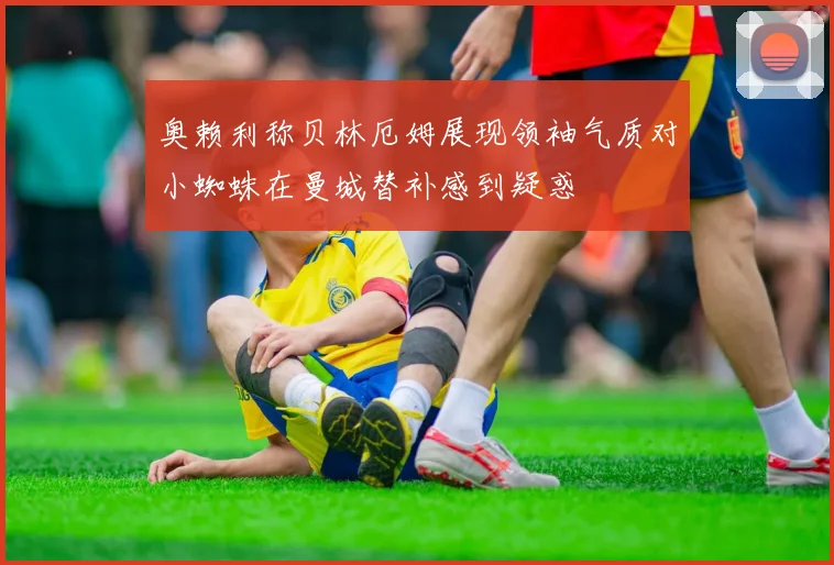 奥赖利称贝林厄姆展现领袖气质对小蜘蛛在曼城替补感到疑惑
