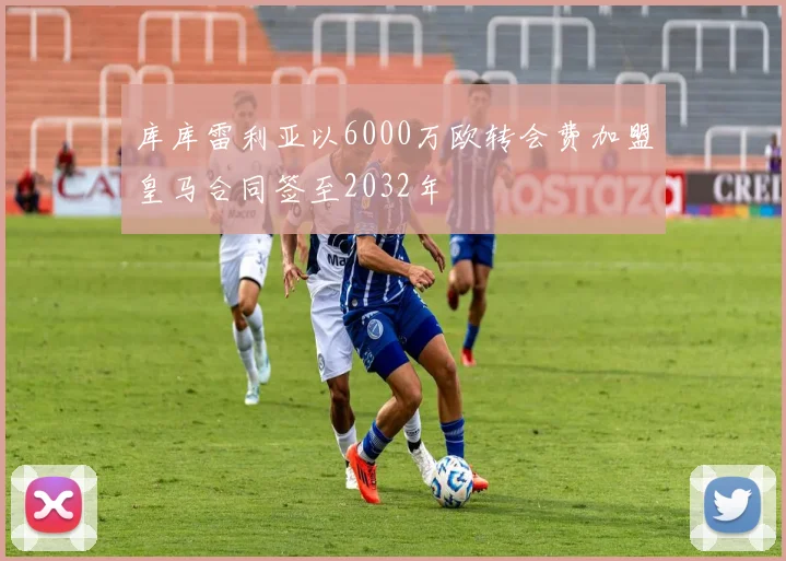 库库雷利亚以6000万欧转会费加盟皇马合同签至2032年