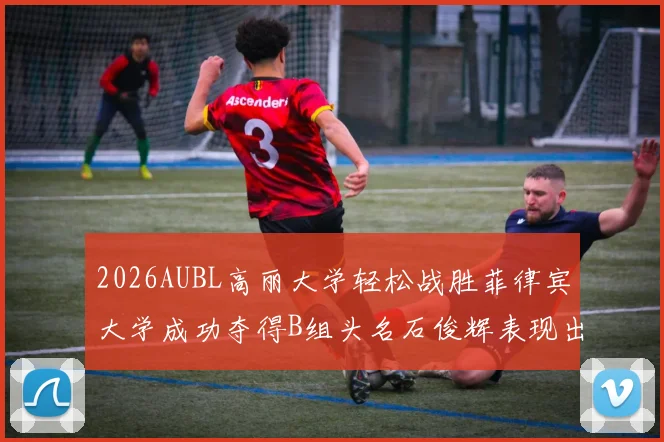 2026AUBL高丽大学轻松战胜菲律宾大学成功夺得B组头名石俊辉表现出色