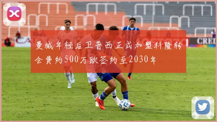 曼城年轻后卫普西正式加盟科隆转会费约500万欧签约至2030年