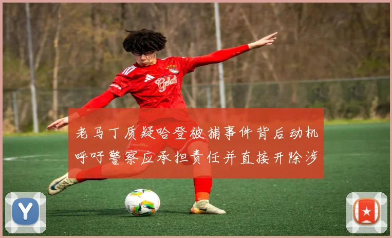 老马丁质疑哈登被捕事件背后动机呼吁警察应承担责任并直接开除涉事人员