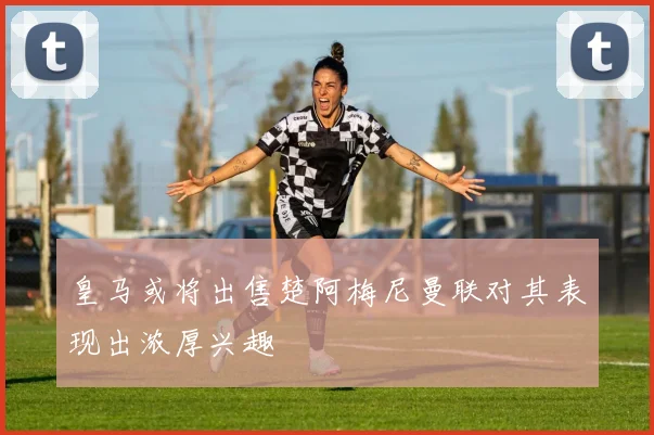 皇马或将出售楚阿梅尼曼联对其表现出浓厚兴趣