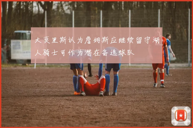 大莫里斯认为詹姆斯应继续留守湖人骑士可作为潜在备选球队