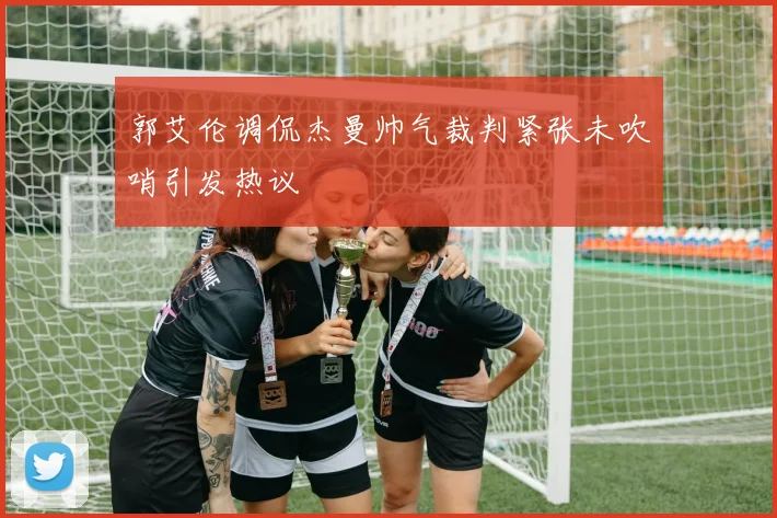 郭艾伦调侃杰曼帅气裁判紧张未吹哨引发热议