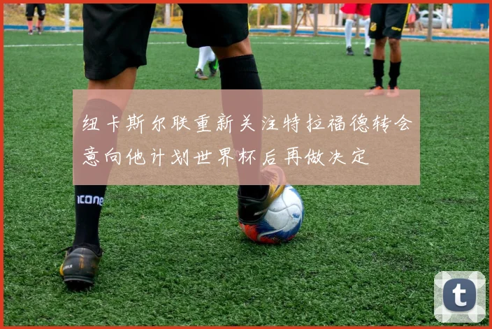 纽卡斯尔联重新关注特拉福德转会意向他计划世界杯后再做决定
